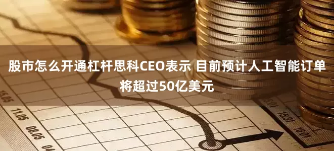 股市怎么开通杠杆思科CEO表示 目前预计人工智能订单将超过50亿美元