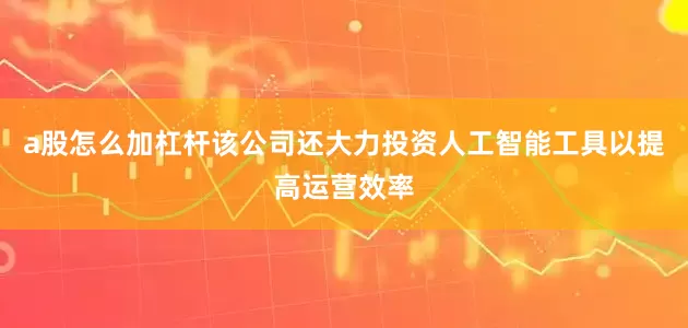 a股怎么加杠杆该公司还大力投资人工智能工具以提高运营效率