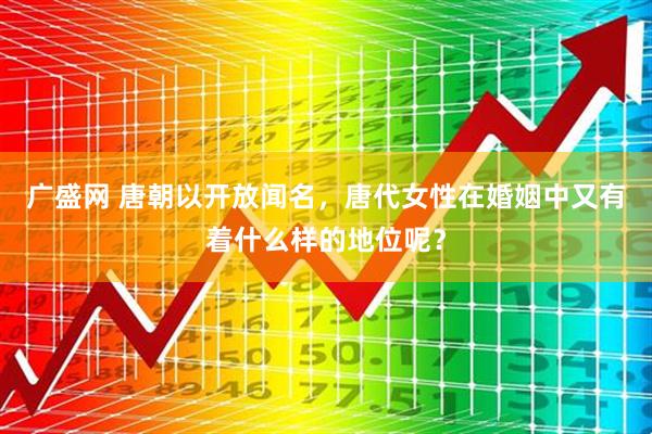 广盛网 唐朝以开放闻名，唐代女性在婚姻中又有着什么样的地位呢？