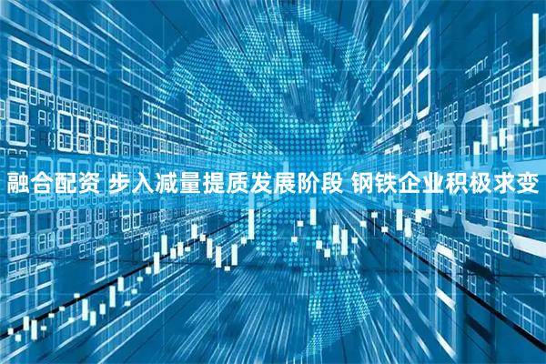 融合配资 步入减量提质发展阶段 钢铁企业积极求变