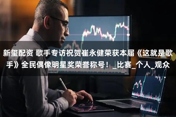 新玺配资 歌手专访祝贺崔永健荣获本届《这就是歌手》全民偶像明星奖荣誉称号！_比赛_个人_观众