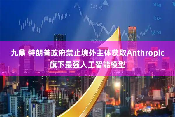 九鼎 特朗普政府禁止境外主体获取Anthropic旗下最强人工智能模型