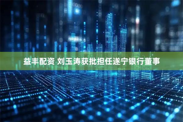 益丰配资 刘玉涛获批担任遂宁银行董事