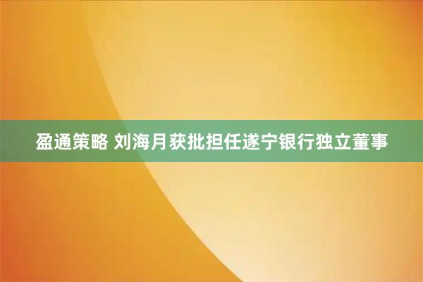 盈通策略 刘海月获批担任遂宁银行独立董事
