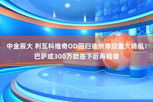 中金辰大 利瓦科维奇OD回归迪纳摩迎重大转机！巴萨或300万欧签下后再租借