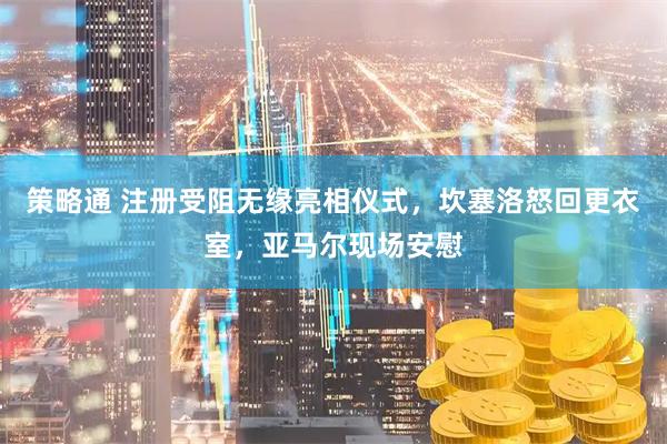 策略通 注册受阻无缘亮相仪式，坎塞洛怒回更衣室，亚马尔现场安慰