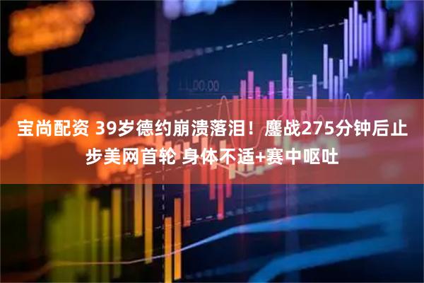 宝尚配资 39岁德约崩溃落泪！鏖战275分钟后止步美网首轮 身体不适+赛中呕吐