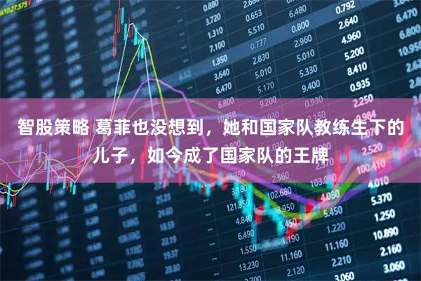 智股策略 葛菲也没想到，她和国家队教练生下的儿子，如今成了国家队的王牌