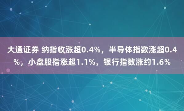 大通证券 纳指收涨超0.4%，半导体指数涨超0.4%，小盘股指涨超1.1%，银行指数涨约1.6%
