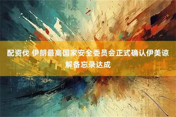 配资伐 伊朗最高国家安全委员会正式确认伊美谅解备忘录达成